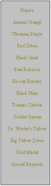 Text Box: Stupice
Amana Orange
Ukranian Purple
Red Zebra
Black Giant
Paul Robeson
Bloody Butcher
Black Plum
Tomato Carbon
Golden Sunray
Dr. Wyche's Yellow
Big Yellow Zebra
Gold Medal
Special Requests
 
