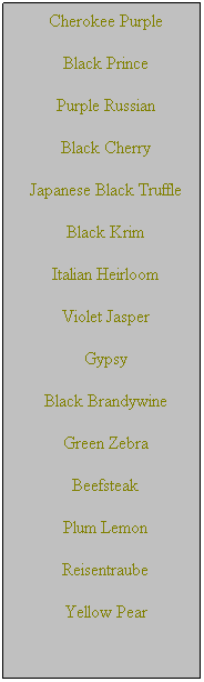Text Box: Cherokee Purple
Black Prince 
Purple Russian
Black Cherry
Japanese Black Truffle
Black Krim
Italian Heirloom
Violet Jasper
Gypsy
Black Brandywine
Green Zebra
Beefsteak
Plum Lemon
Reisentraube
Yellow Pear
 
 
